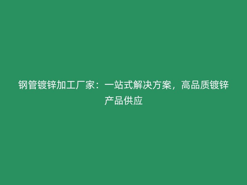 钢管镀锌加工厂家:一站式解决方案,高品质镀锌产品供应