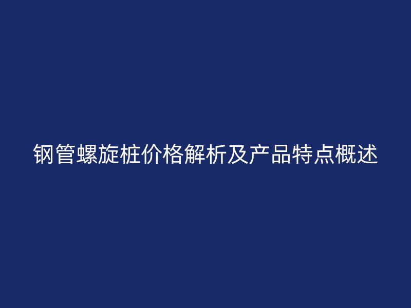 钢管螺旋桩价格解析及产品特点概述