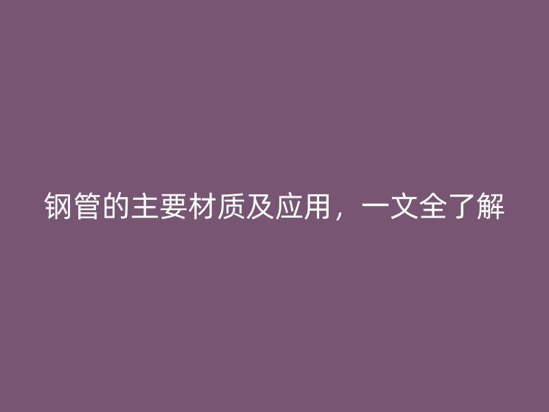 钢管的主要材质及应用,一文全了解