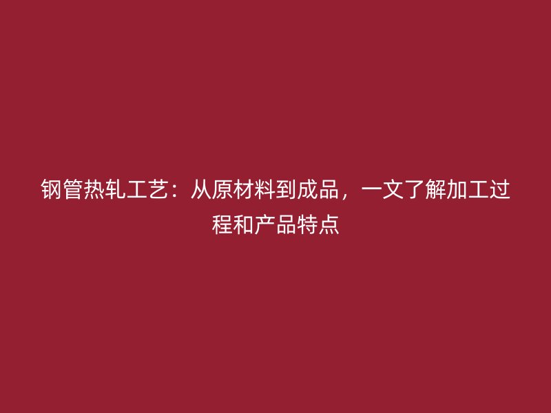 钢管热轧工艺:从原材料到成品,一文了解加工过程和产品特点
