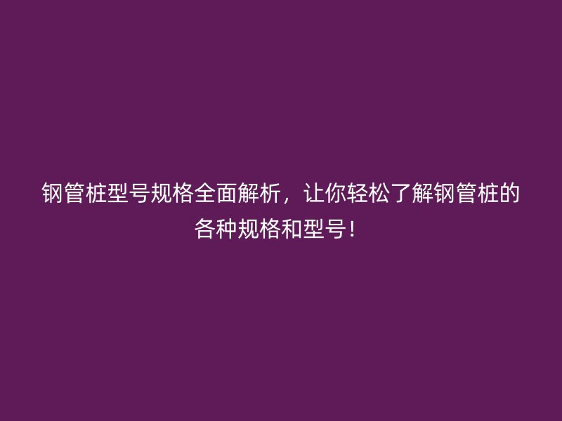 钢管桩型号规格全面解析,让你轻松了解钢管桩的各种规格和型号!