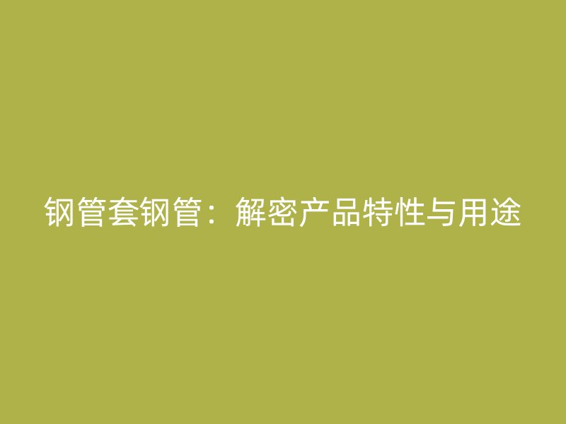 钢管套钢管:解密产品特性与用途