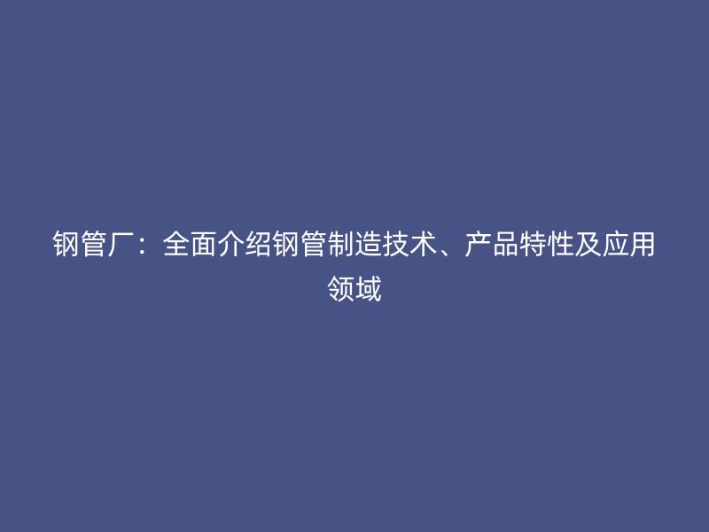 钢管厂:全面介绍钢管制造技术、产品特性及应用领域