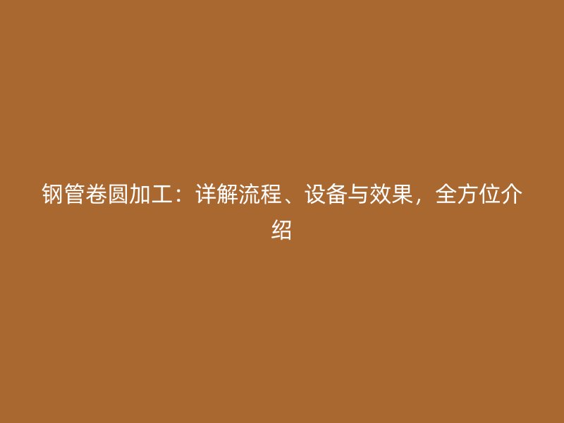 钢管卷圆加工:详解流程、设备与效果,全方位介绍