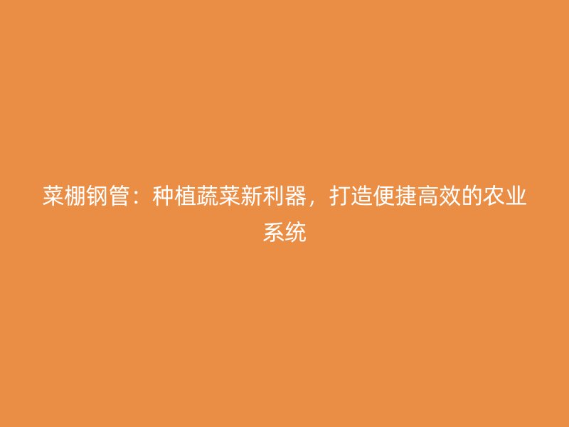 菜棚钢管:种植蔬菜新利器,打造便捷高效的农业系统