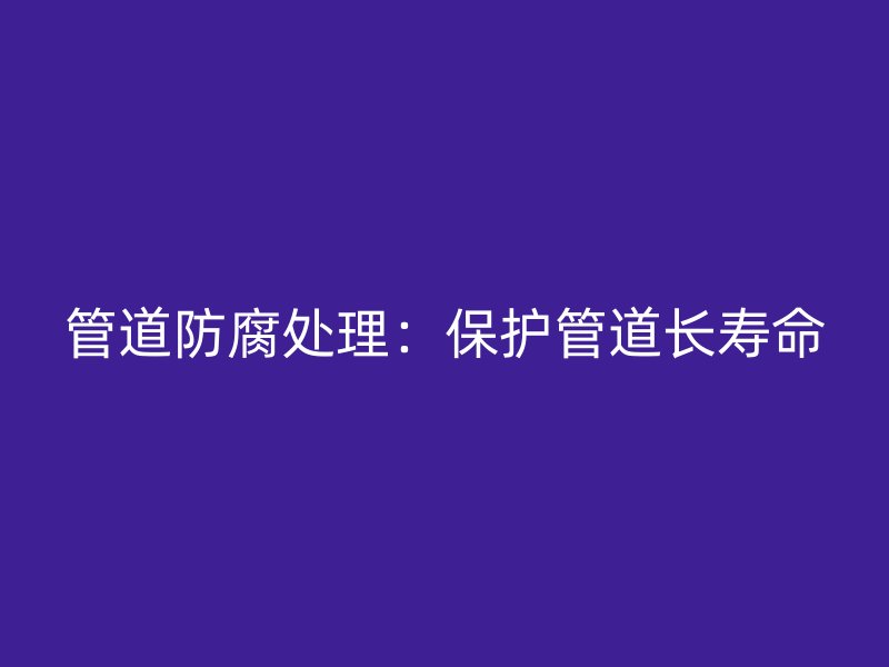 管道防腐处理:保护管道长寿命