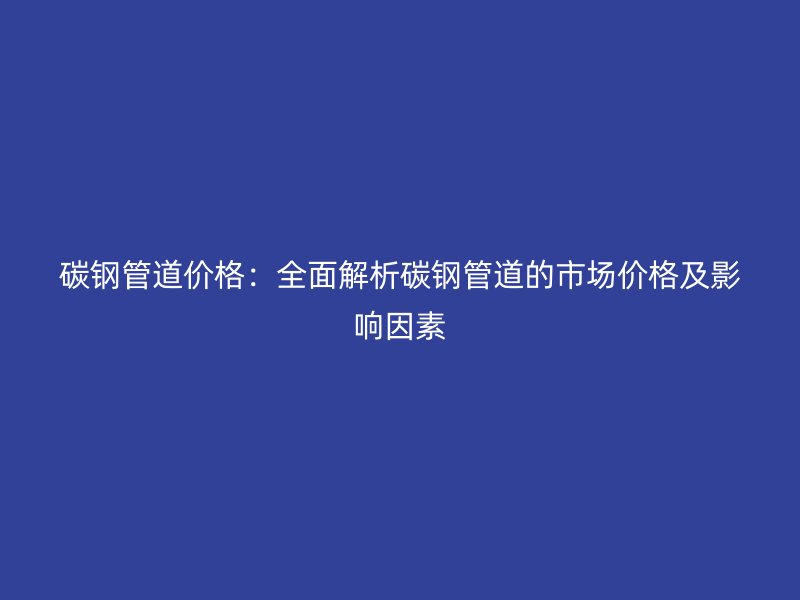 碳钢管道价格:全面解析碳钢管道的市场价格及影响因素