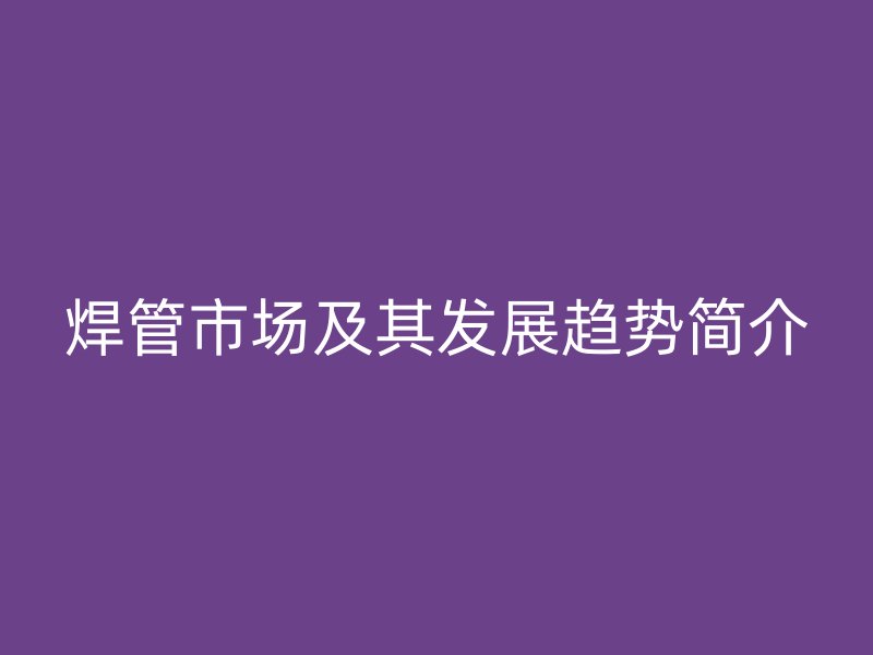 焊管市场及其发展趋势简介
