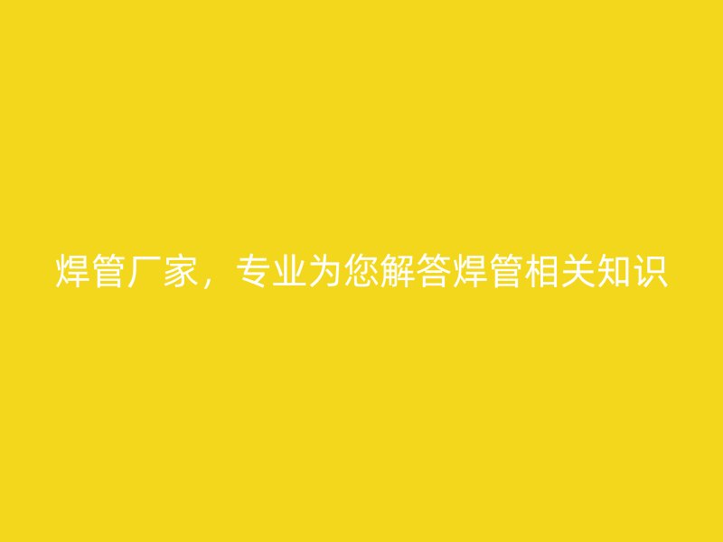 焊管厂家,专业为您解答焊管相关知识