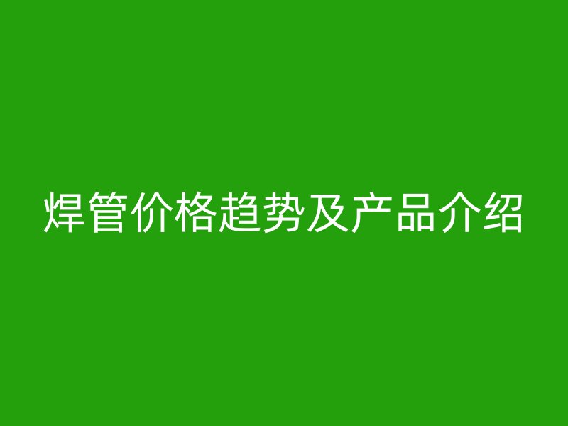 焊管价格趋势及产品介绍