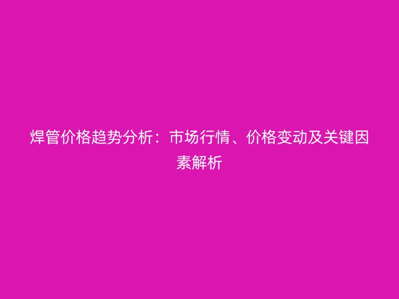 焊管价格趋势分析：市场行情、价格变动及关键因素解析