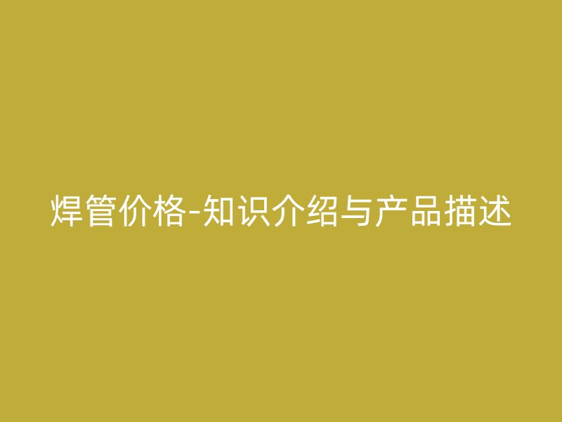 焊管价格-知识介绍与产品描述
