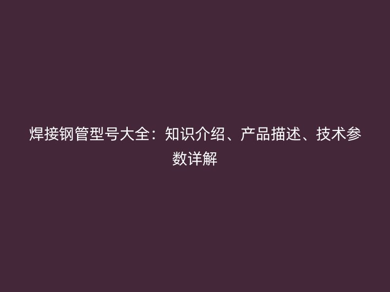 焊接钢管型号大全：知识介绍、产品描述、技术参数详解