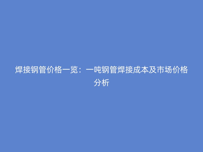 焊接钢管价格一览:一吨钢管焊接成本及市场价格分析