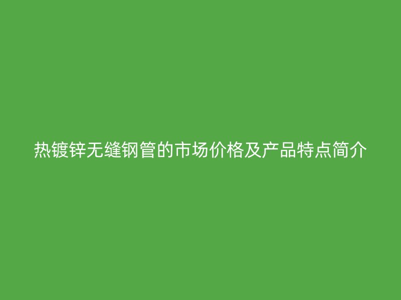 热镀锌无缝钢管的市场价格及产品特点简介