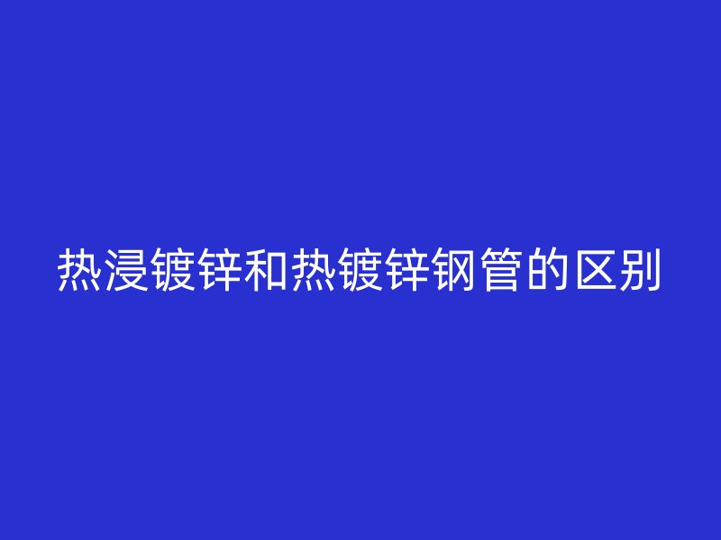 热浸镀锌和热镀锌钢管的区别
