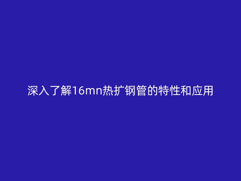 深入了解16mn热扩钢管的特性和应用