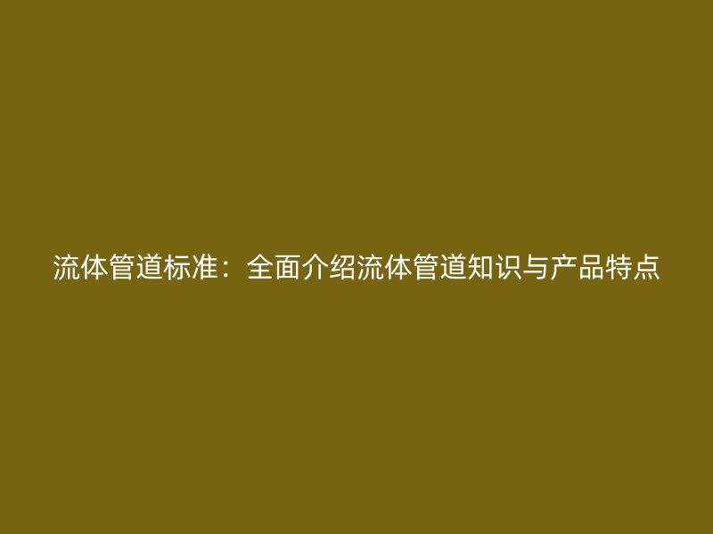 流体管道标准：全面介绍流体管道知识与产品特点