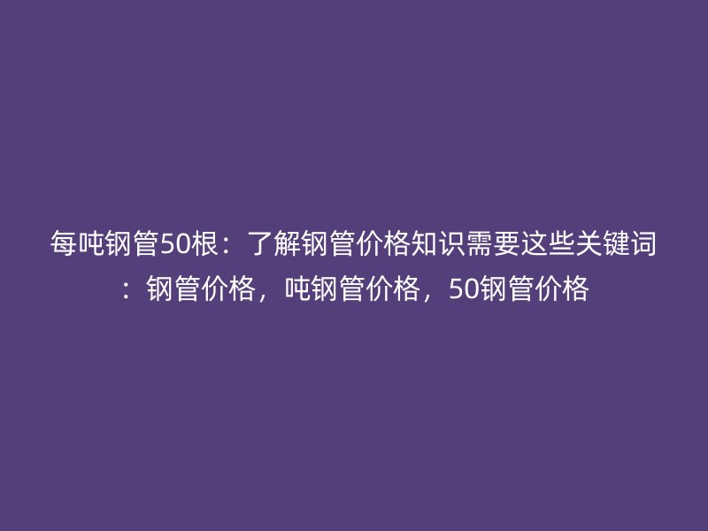 每吨钢管50根：了解钢管价格知识需要这些关键词：钢管价格，吨钢管价格，50钢管价格
