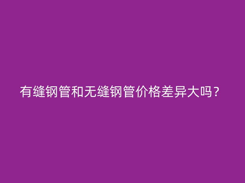 有缝钢管和无缝钢管价格差异大吗？