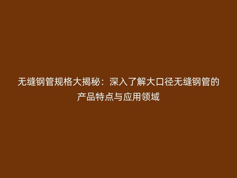 无缝钢管规格大揭秘：深入了解大口径无缝钢管的产品特点与应用领域