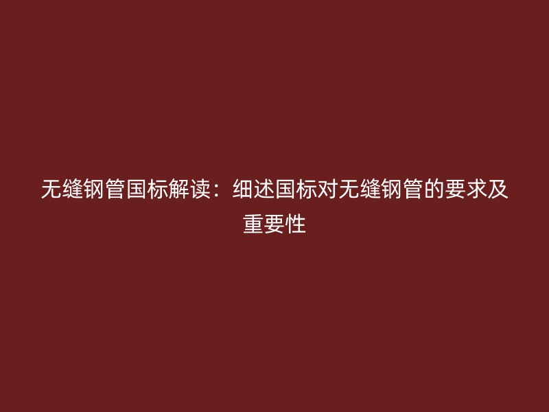 无缝钢管国标解读:细述国标对无缝钢管的要求及重要性