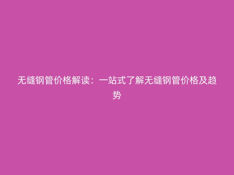 无缝钢管价格解读：一站式了解无缝钢管价格及趋势
