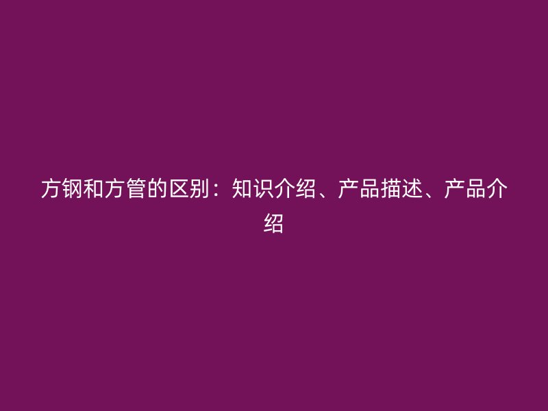方钢和方管的区别:知识介绍、产品描述、产品介绍