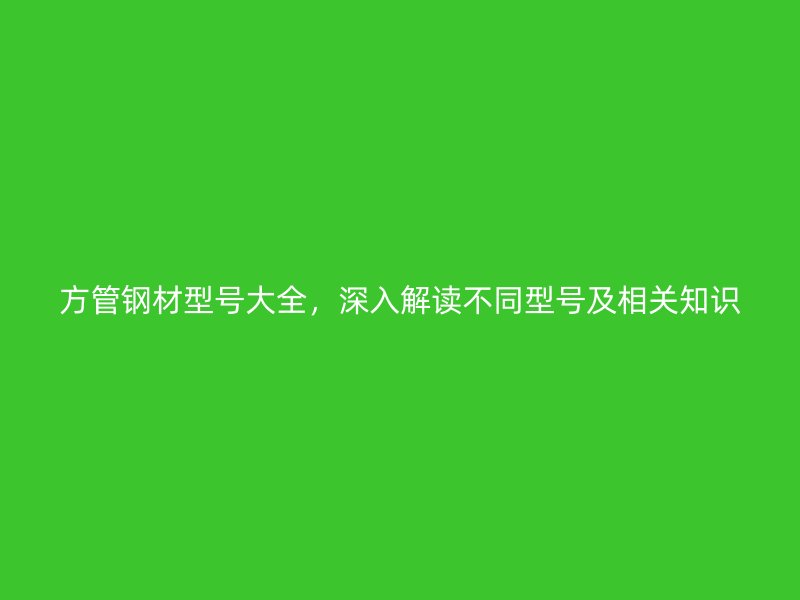 方管钢材型号大全,深入解读不同型号及相关知识