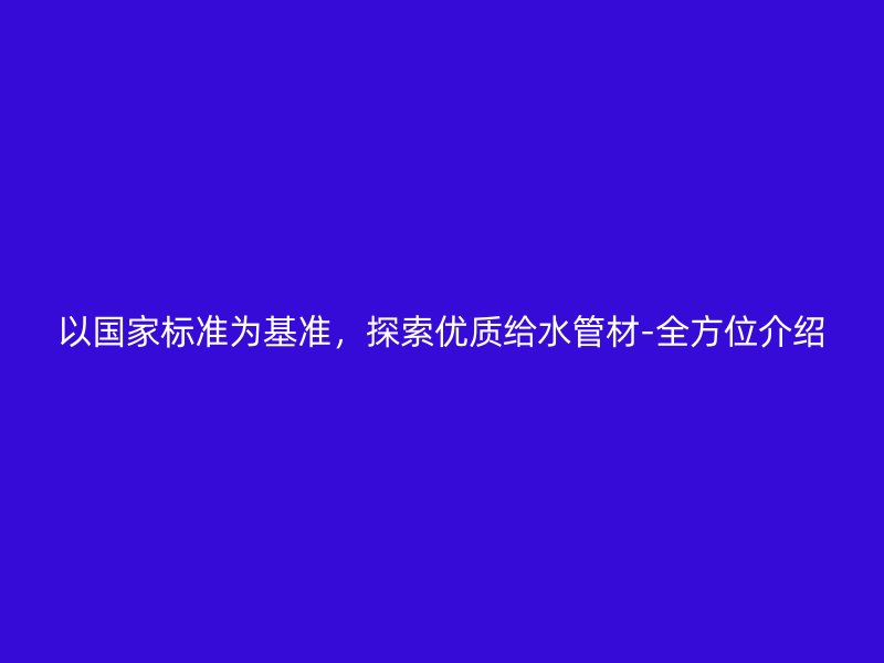 以国家标准为基准,探索优质给水管材-全方位介绍