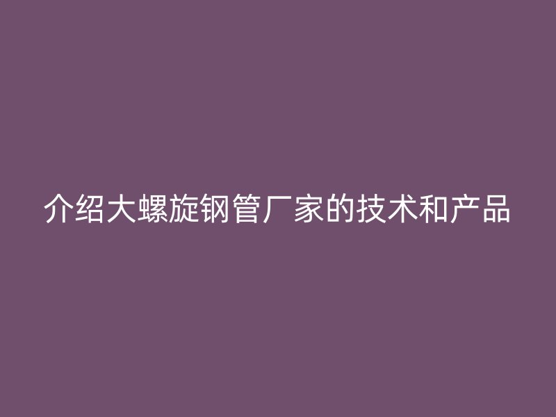 介绍大螺旋钢管厂家的技术和产品
