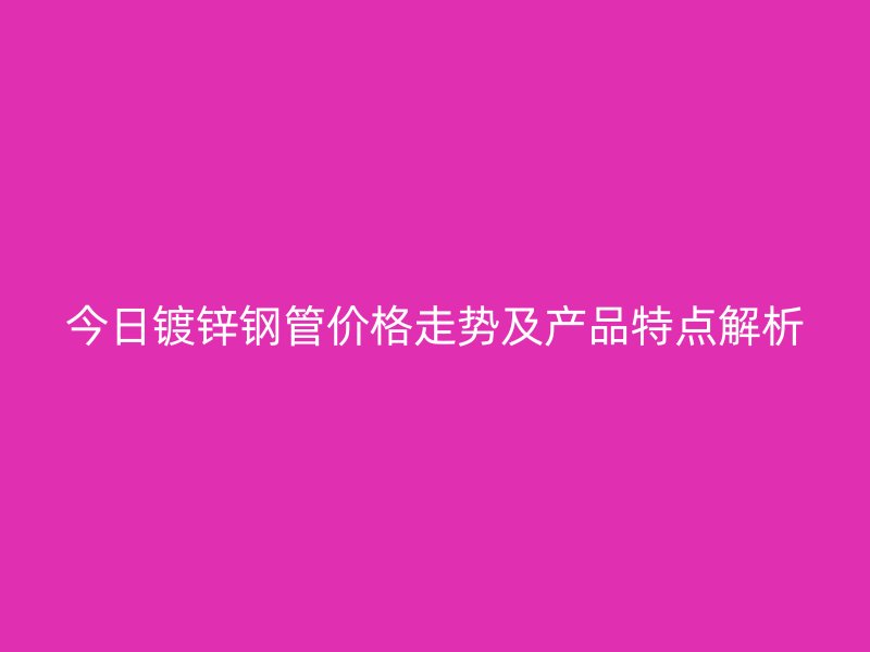 今日镀锌钢管价格走势及产品特点解析