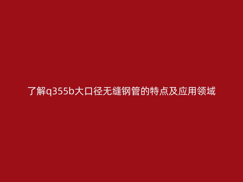 了解q355b大口径无缝钢管的特点及应用领域