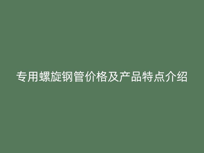 专用螺旋钢管价格及产品特点介绍