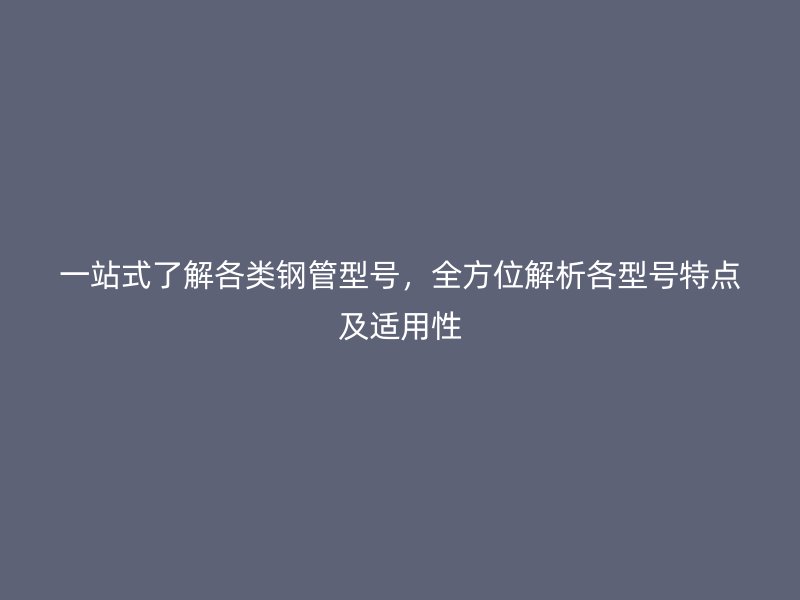 一站式了解各类钢管型号，全方位解析各型号特点及适用性