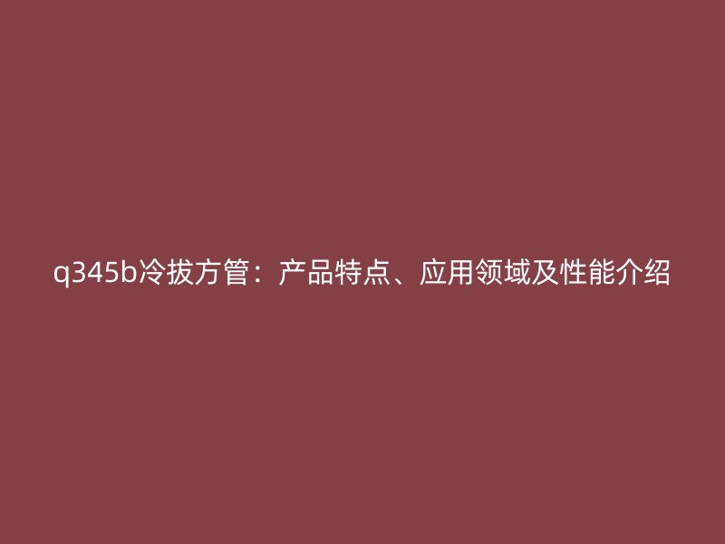 q345b冷拔方管：产品特点、应用领域及性能介绍