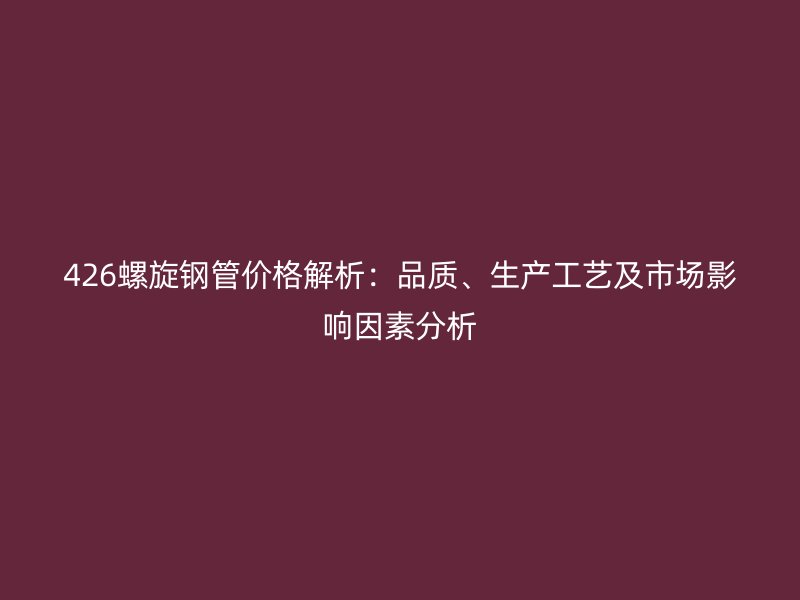 426螺旋钢管价格解析:品质、生产工艺及市场影响因素分析