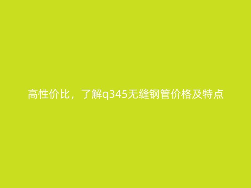 高性价比,了解q345无缝钢管价格及特点