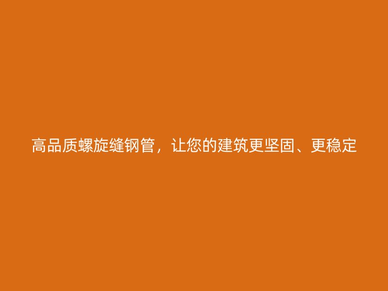 高品质螺旋缝钢管，让您的建筑更坚固、更稳定