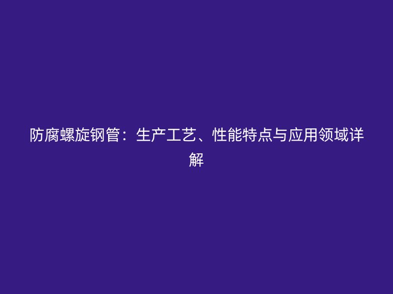 防腐螺旋钢管:生产工艺、性能特点与应用领域详解