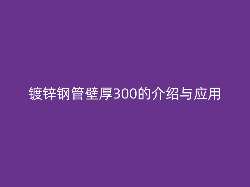 镀锌钢管壁厚300的介绍与应用