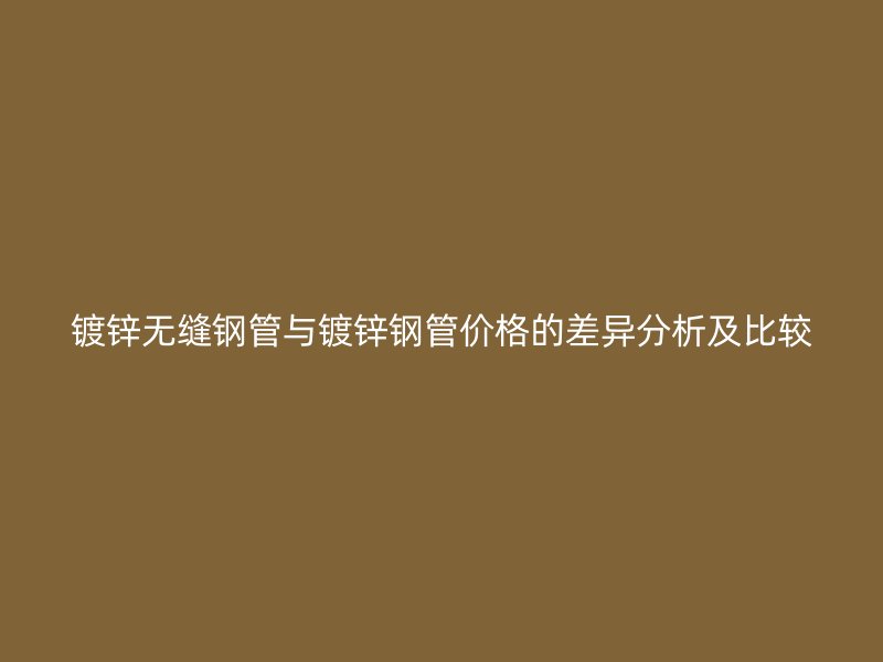 镀锌无缝钢管与镀锌钢管价格的差异分析及比较
