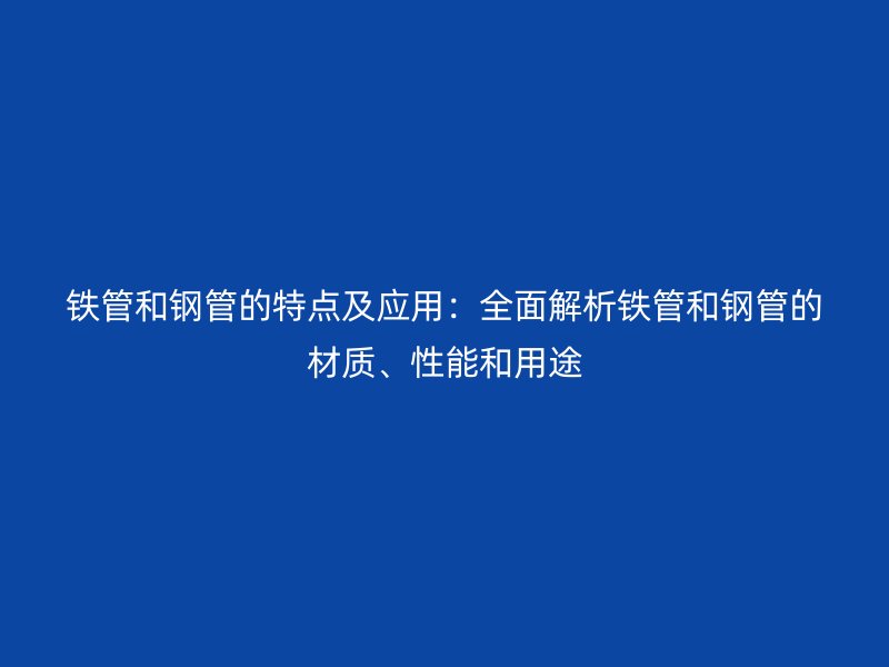 铁管和钢管的特点及应用：全面解析铁管和钢管的材质、性能和用途
