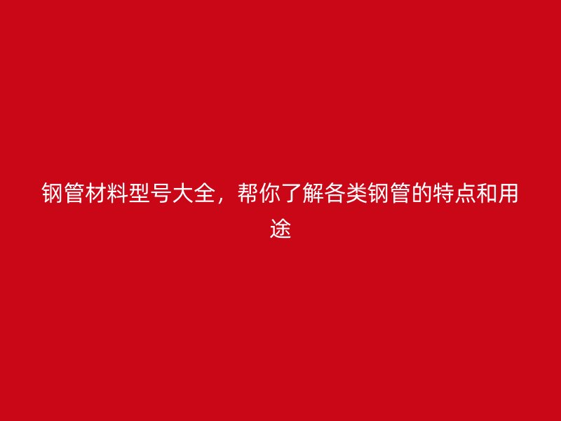 钢管材料型号大全,帮你了解各类钢管的特点和用途