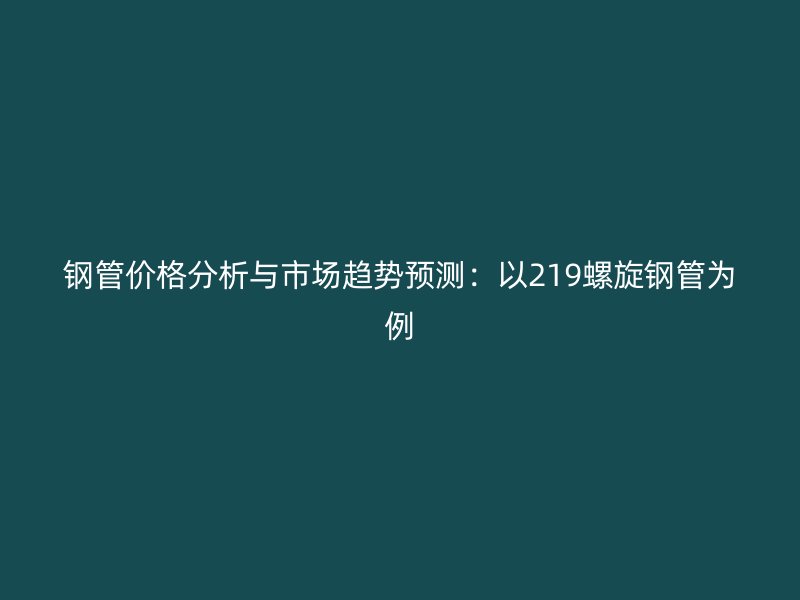 钢管价格分析与市场趋势预测:以219螺旋钢管为例