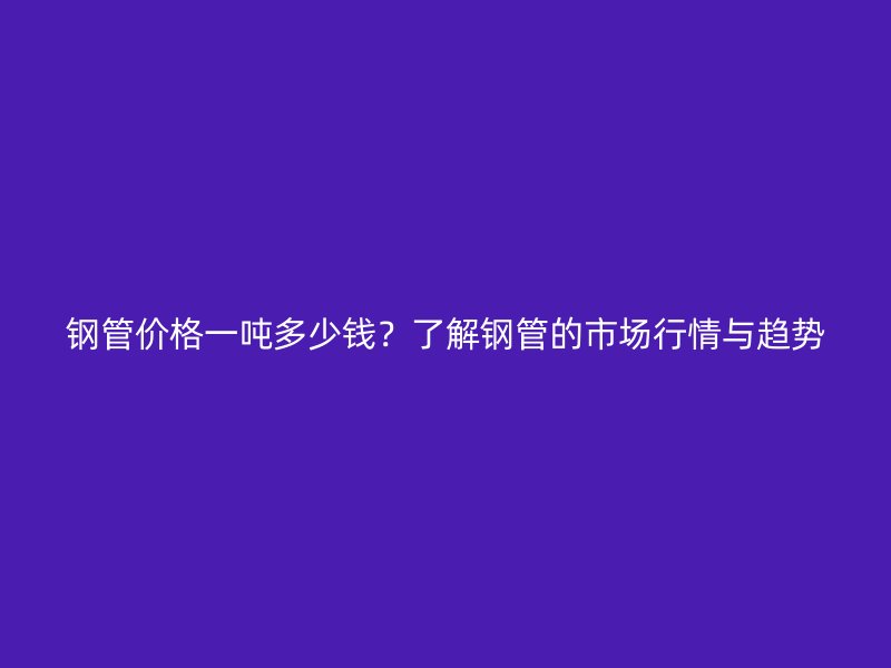 钢管价格一吨多少钱？了解钢管的市场行情与趋势
