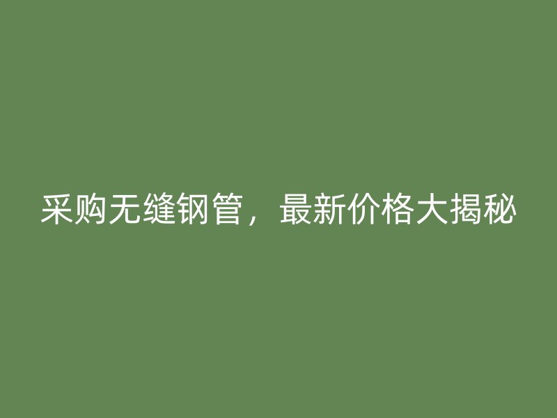 采购无缝钢管，最新价格大揭秘