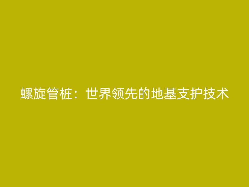 螺旋管桩:世界领先的地基支护技术
