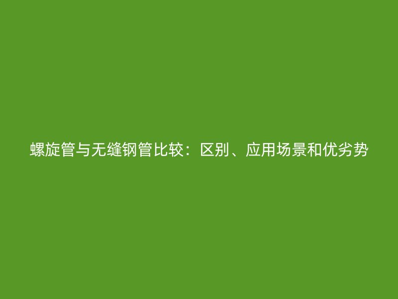 螺旋管与无缝钢管比较：区别、应用场景和优劣势