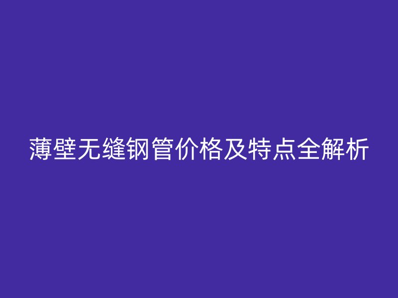 薄壁无缝钢管价格及特点全解析